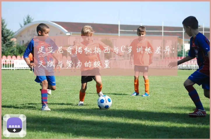皮亚尼奇揭秘梅西与C罗训练差异：天赋与努力的较量