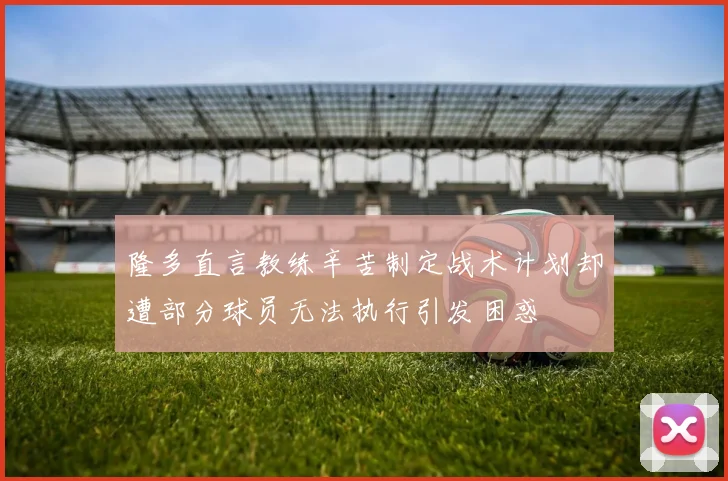 隆多直言教练辛苦制定战术计划却遭部分球员无法执行引发困惑
