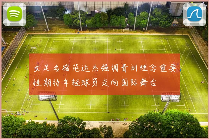 女足名宿范运杰强调青训理念重要性期待年轻球员走向国际舞台