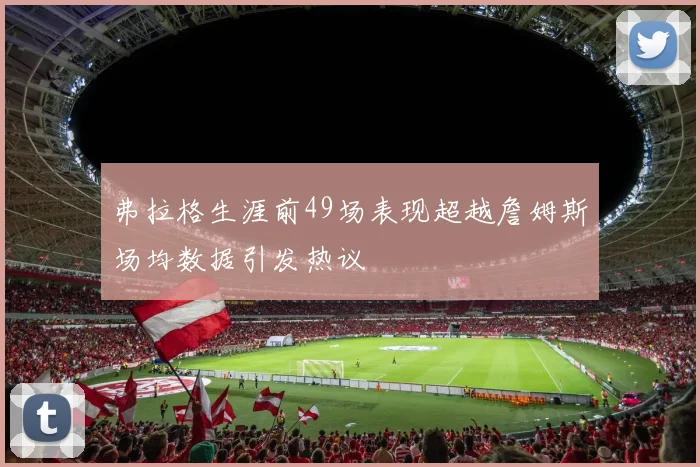 弗拉格生涯前49场表现超越詹姆斯场均数据引发热议