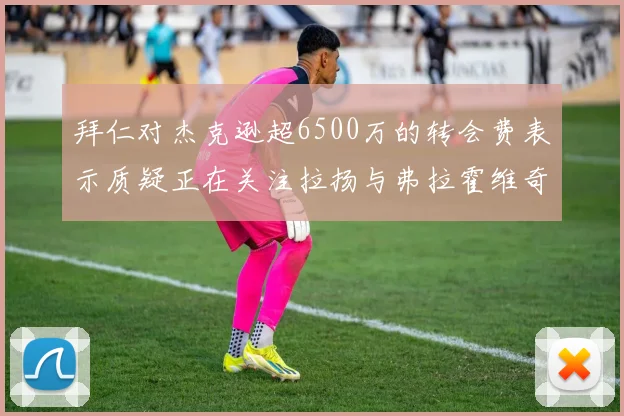 拜仁对杰克逊超6500万的转会费表示质疑正在关注拉扬与弗拉霍维奇