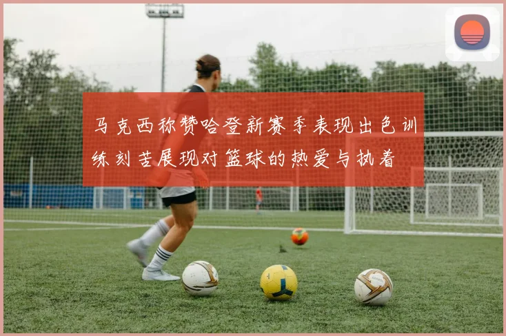 马克西称赞哈登新赛季表现出色训练刻苦展现对篮球的热爱与执着