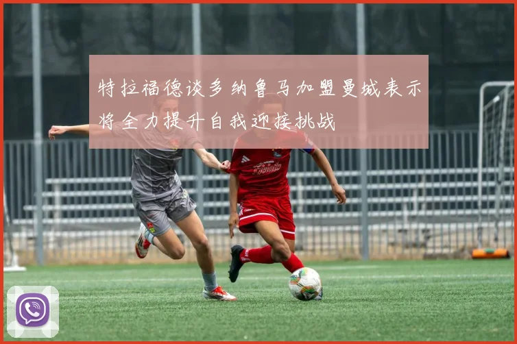特拉福德谈多纳鲁马加盟曼城表示将全力提升自我迎接挑战