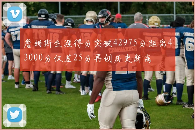 詹姆斯生涯得分突破42975分距离43000分仅差25分再创历史新高
