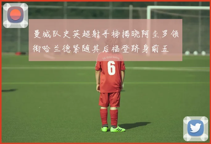 曼城队史英超射手榜揭晓阿圭罗领衔哈兰德紧随其后福登跻身前五
