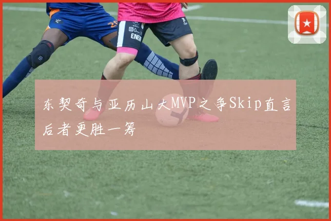 东契奇与亚历山大MVP之争Skip直言后者更胜一筹