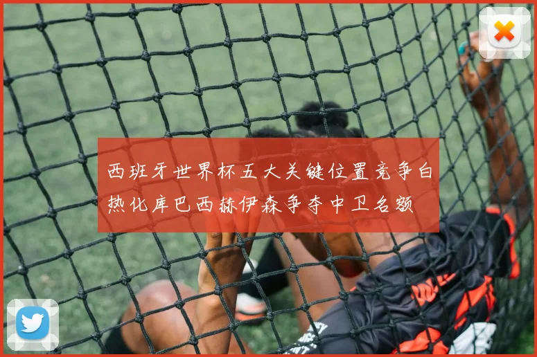 西班牙世界杯五大关键位置竞争白热化库巴西赫伊森争夺中卫名额