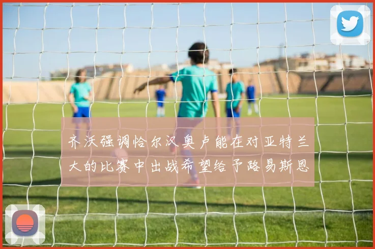 齐沃强调恰尔汉奥卢能在对亚特兰大的比赛中出战希望给予路易斯恩里克更多时间和信任