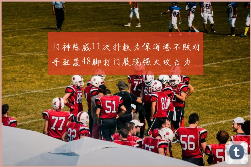 门神陈威11次扑救力保海港不败对手狂轰48脚打门展现强大攻击力