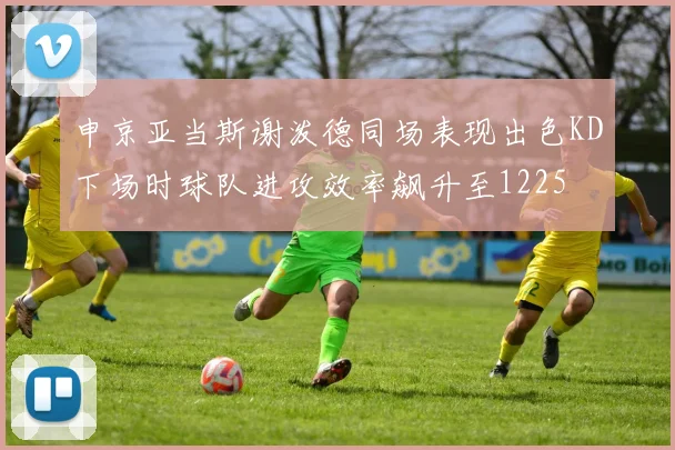 申京亚当斯谢泼德同场表现出色KD下场时球队进攻效率飙升至1225