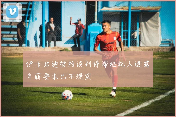 伊卡尔迪续约谈判停滞经纪人透露年薪要求已不现实