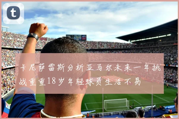 卡尼萨雷斯分析亚马尔未来一年挑战重重18岁年轻球员生活不易