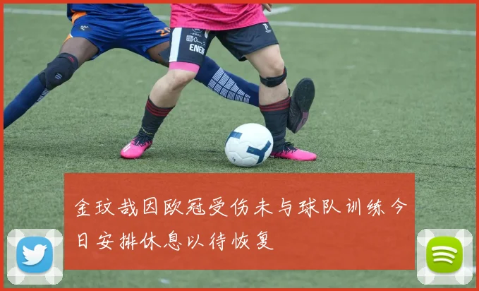 金玟哉因欧冠受伤未与球队训练今日安排休息以待恢复