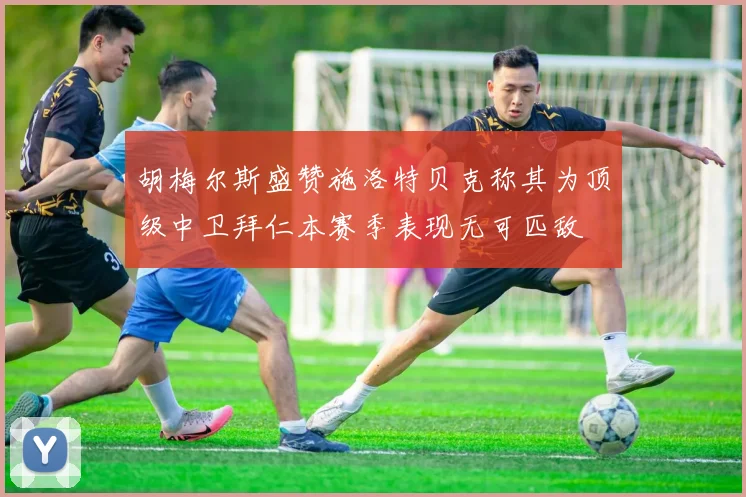 胡梅尔斯盛赞施洛特贝克称其为顶级中卫拜仁本赛季表现无可匹敌