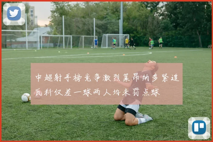 中超射手榜竞争激烈莱昂纳多紧追瓦科仅差一球两人均未罚点球