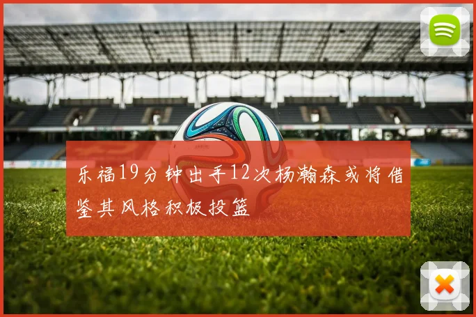 乐福19分钟出手12次杨瀚森或将借鉴其风格积极投篮