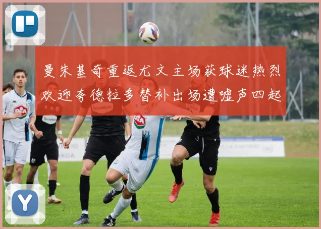 曼朱基奇重返尤文主场获球迷热烈欢迎夸德拉多替补出场遭嘘声四起
