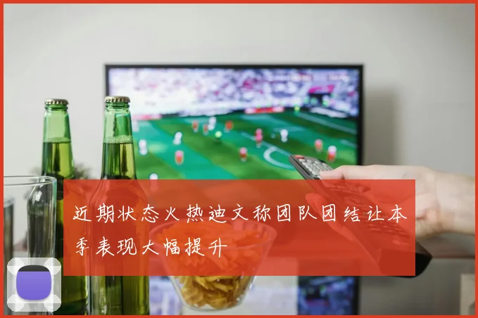 近期状态火热迪文称团队团结让本季表现大幅提升