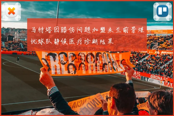 马特塔因膝伤问题加盟米兰前景堪忧球队静候医疗诊断结果