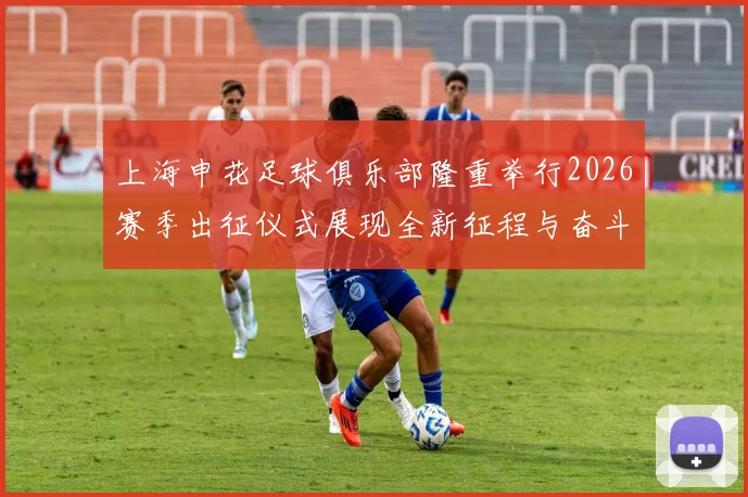 上海申花足球俱乐部隆重举行2026赛季出征仪式展现全新征程与奋斗目标