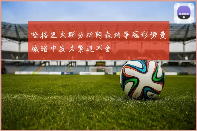 哈格里夫斯分析阿森纳争冠形势曼城暗中发力紧追不舍
