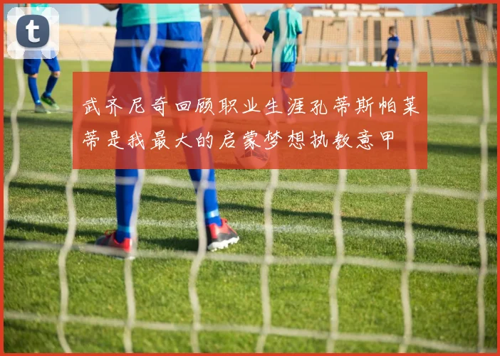 武齐尼奇回顾职业生涯孔蒂斯帕莱蒂是我最大的启蒙梦想执教意甲