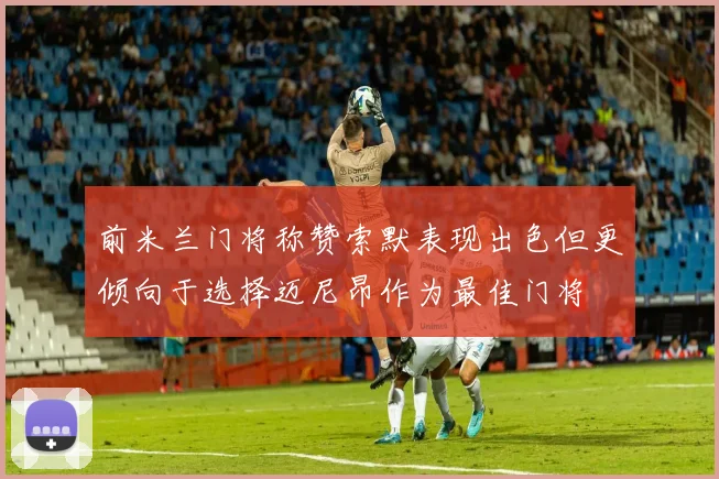 前米兰门将称赞索默表现出色但更倾向于选择迈尼昂作为最佳门将