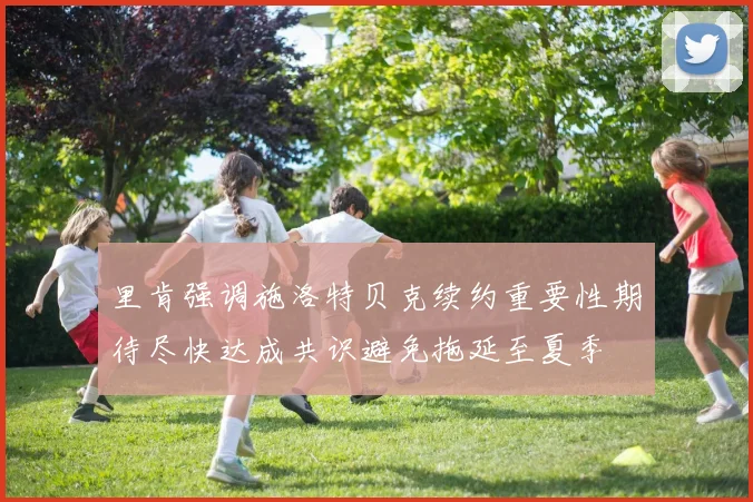 里肯强调施洛特贝克续约重要性期待尽快达成共识避免拖延至夏季