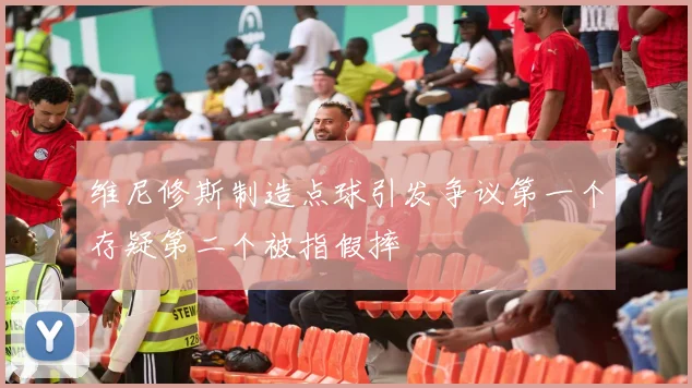 维尼修斯制造点球引发争议第一个存疑第二个被指假摔