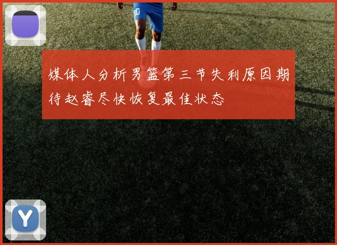 媒体人分析男篮第三节失利原因期待赵睿尽快恢复最佳状态
