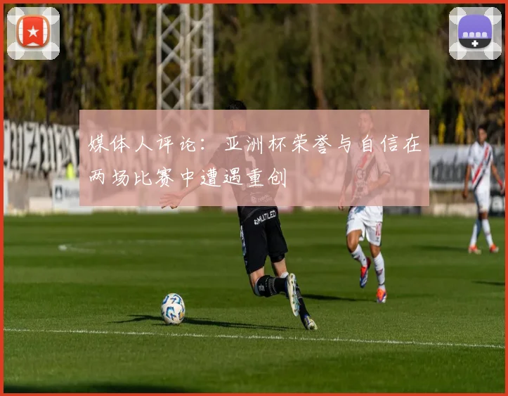 媒体人评论：亚洲杯荣誉与自信在两场比赛中遭遇重创