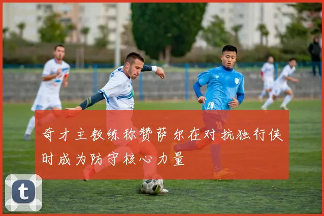 奇才主教练称赞萨尔在对抗独行侠时成为防守核心力量