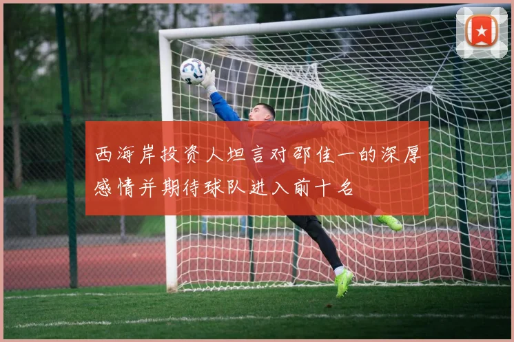 西海岸投资人坦言对邵佳一的深厚感情并期待球队进入前十名