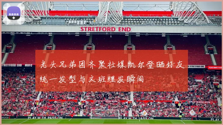 光头兄弟团齐聚社媒凯尔登晒好友统一发型与文班理发瞬间