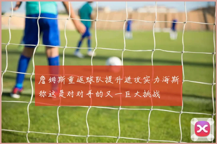 詹姆斯重返球队提升进攻实力海斯称这是对对手的又一巨大挑战