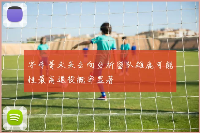 字母哥未来去向分析留队雄鹿可能性最高退役概率显著