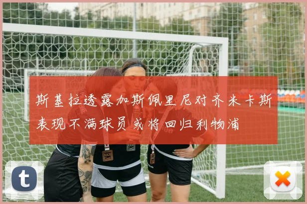 斯基拉透露加斯佩里尼对齐米卡斯表现不满球员或将回归利物浦