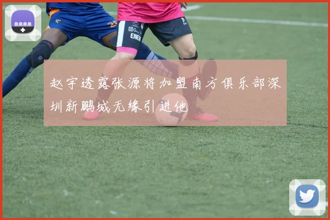 赵宇透露张源将加盟南方俱乐部深圳新鹏城无缘引进他