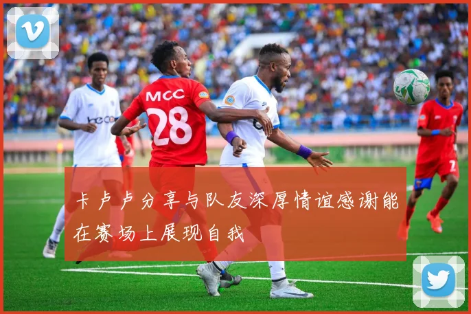 卡卢卢分享与队友深厚情谊感谢能在赛场上展现自我
