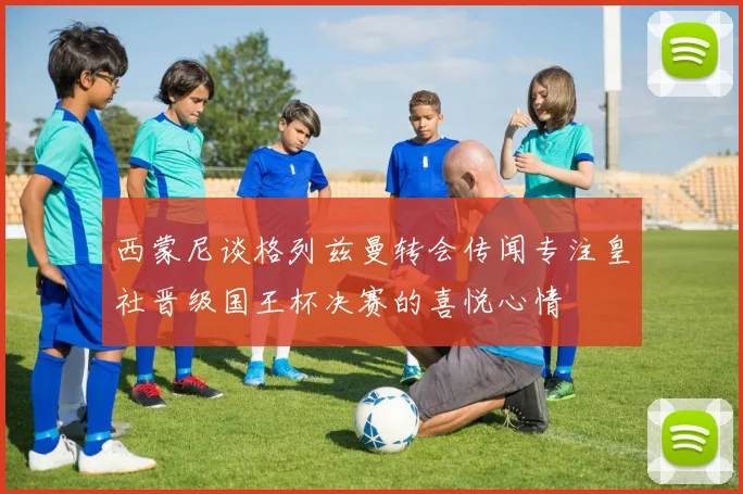 西蒙尼谈格列兹曼转会传闻专注皇社晋级国王杯决赛的喜悦心情